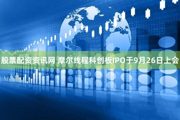 股票配资资讯网 摩尔线程科创板IPO于9月26日上会