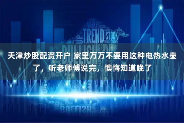 天津炒股配资开户 家里万万不要用这种电热水壶了，听老师傅说完，懊悔知道晚了