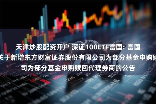 天津炒股配资开户 深证100ETF富国: 富国基金管理有限公司关于新增东方财富证券股份有限公司为部分基金申购赎回代理券商的公告