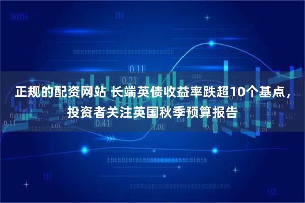 正规的配资网站 长端英债收益率跌超10个基点，投资者关注英国秋季预算报告