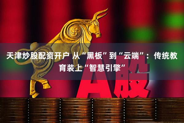 天津炒股配资开户 从“黑板”到“云端”：传统教育装上“智慧引擎”